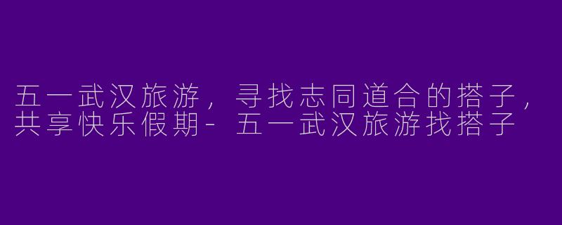 五一武汉旅游,寻找志同道合的搭子,共享快乐假期