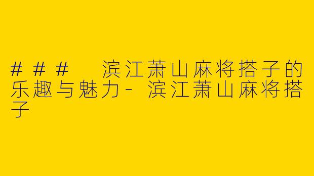 ### 滨江萧山麻将搭子的乐趣与魅力-滨江萧山麻将搭子