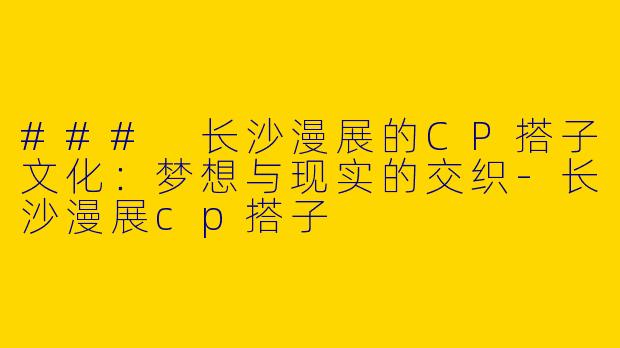 ### 长沙漫展的CP搭子文化：梦想与现实的交织-长沙漫展cp搭子