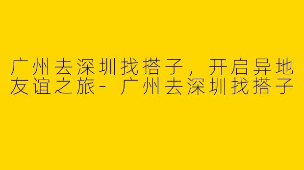 广州去深圳找搭子，开启异地友谊之旅-广州去深圳找搭子