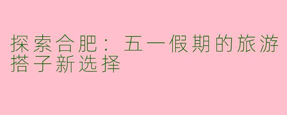 探索合肥：五一假期的旅游搭子新选择