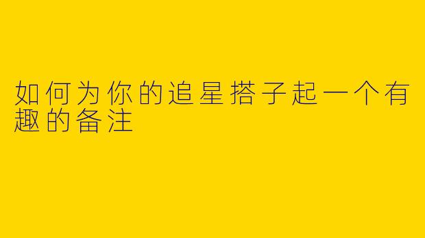 如何为你的追星搭子起一个有趣的备注