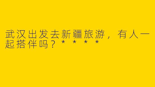 武汉出发去新疆旅游，有人一起搭伴吗？****