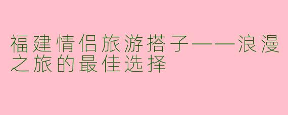 福建情侣旅游搭子——浪漫之旅的最佳选择