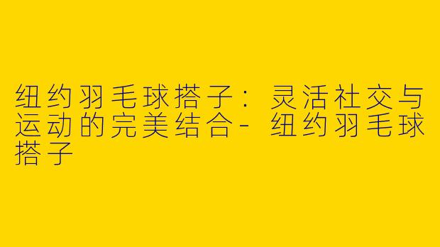纽约羽毛球搭子：灵活社交与运动的完美结合-纽约羽毛球搭子