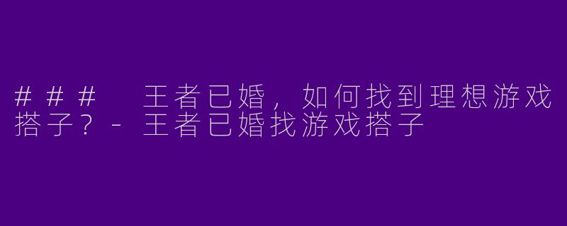 ### 王者已婚，如何找到理想游戏搭子？-王者已婚找游戏搭子