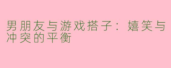 男朋友与游戏搭子:嬉笑与冲突的平衡