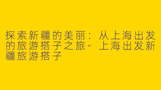 探索新疆的美丽：从上海出发的旅游搭子之旅-上海出发新疆旅游搭子