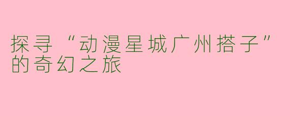 探寻“动漫星城广州搭子”的奇幻之旅