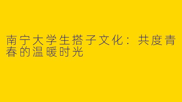 南宁大学生搭子文化：共度青春的温暖时光