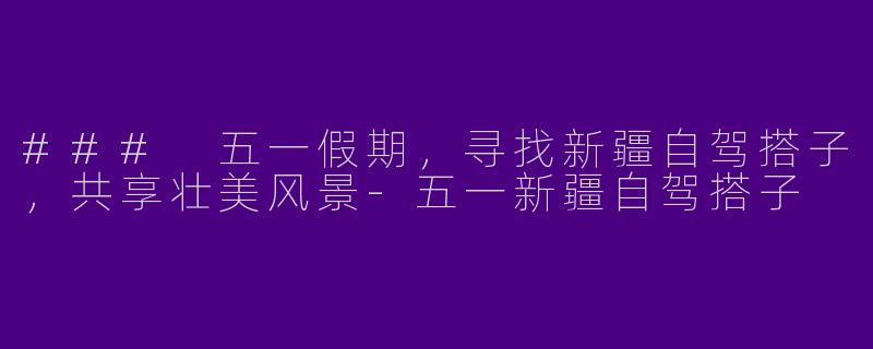 ### 五一假期，寻找新疆自驾搭子，共享壮美风景-五一新疆自驾搭子
