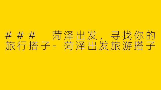 ### 菏泽出发，寻找你的旅行搭子-菏泽出发旅游搭子