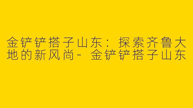 金铲铲搭子山东：探索齐鲁大地的新风尚-金铲铲搭子山东