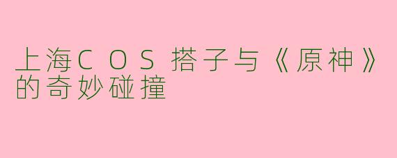 上海COS搭子与《原神》的奇妙碰撞