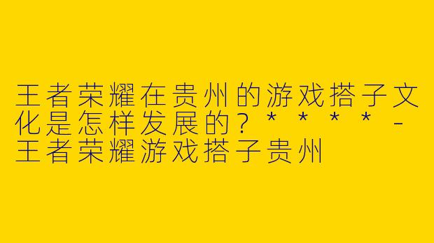 王者荣耀在贵州的游戏搭子文化是怎样发展的？****-王者荣耀游戏搭子贵州