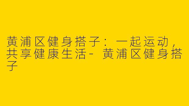 黄浦区健身搭子：一起运动，共享健康生活-黄浦区健身搭子