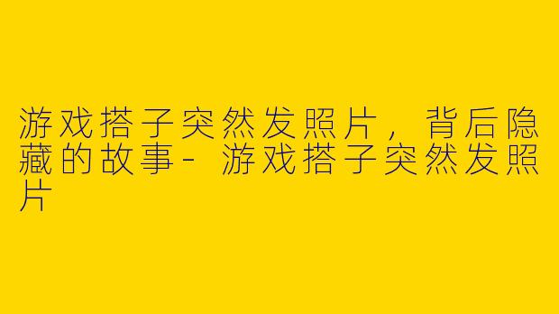 游戏搭子突然发照片，背后隐藏的故事-游戏搭子突然发照片