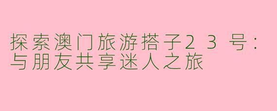 探索澳门旅游搭子23号：与朋友共享迷人之旅
