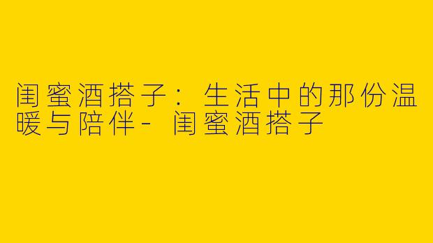 闺蜜酒搭子：生活中的那份温暖与陪伴-闺蜜酒搭子