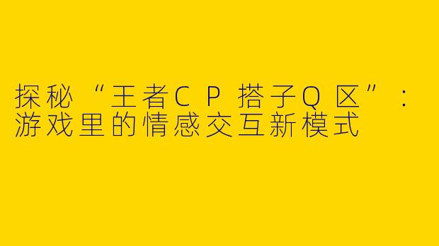 探秘“王者CP搭子Q区”：游戏里的情感交互新模式