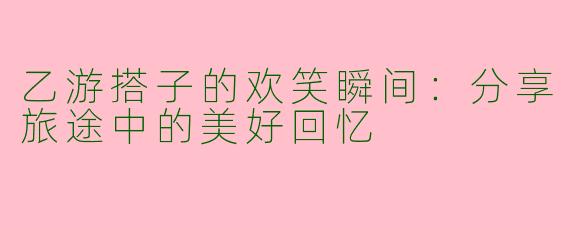 乙游搭子的欢笑瞬间:分享旅途中的美好回忆