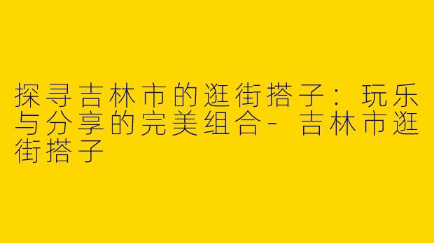 探寻吉林市的逛街搭子：玩乐与分享的完美组合-吉林市逛街搭子
