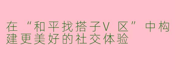 在“和平找搭子V区”中构建更美好的社交体验