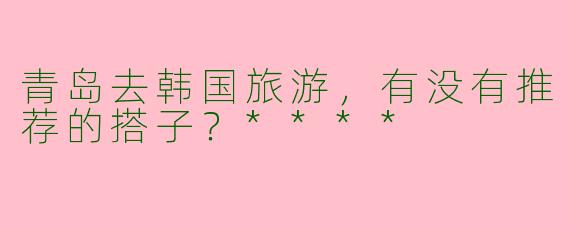 青岛去韩国旅游，有没有推荐的搭子？****
