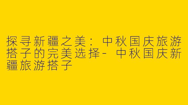 探寻新疆之美：中秋国庆旅游搭子的完美选择-中秋国庆新疆旅游搭子