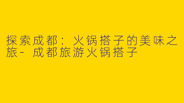 探索成都：火锅搭子的美味之旅-成都旅游火锅搭子