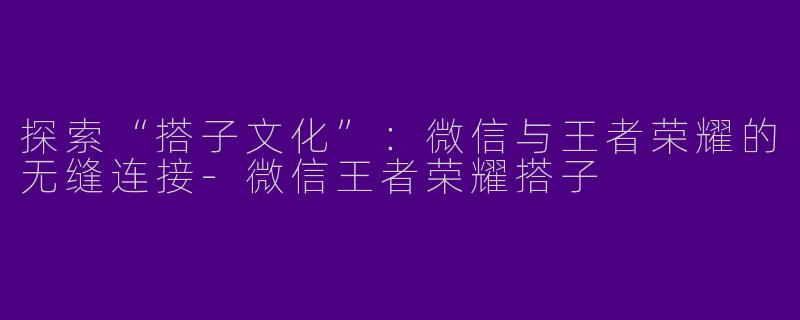 探索“搭子文化”：微信与王者荣耀的无缝连接-微信王者荣耀搭子