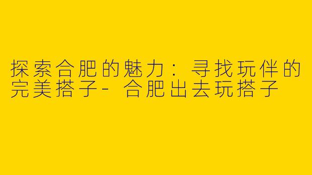 探索合肥的魅力：寻找玩伴的完美搭子