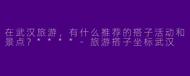 在武汉旅游,有什么推荐的搭子活动和景点?****