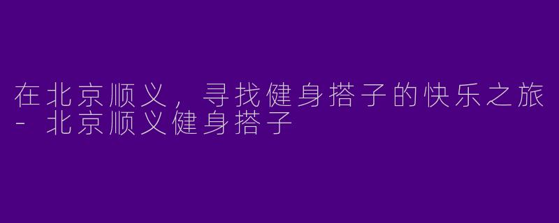 在北京顺义，寻找健身搭子的快乐之旅-北京顺义健身搭子