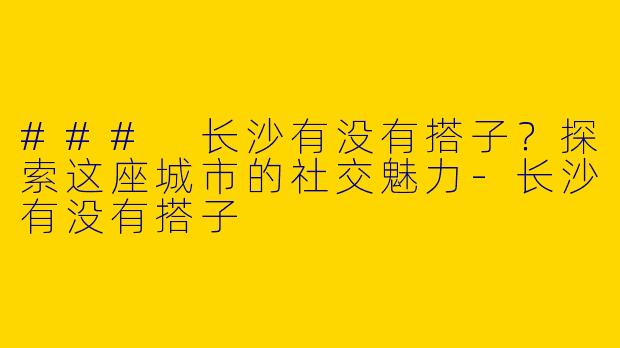 ### 长沙有没有搭子？探索这座城市的社交魅力