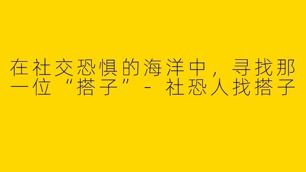 在社交恐惧的海洋中，寻找那一位“搭子”-社恐人找搭子