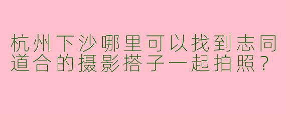 杭州下沙哪里可以找到志同道合的摄影搭子一起拍照？