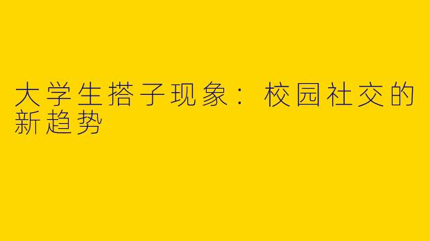 大学生搭子现象：校园社交的新趋势