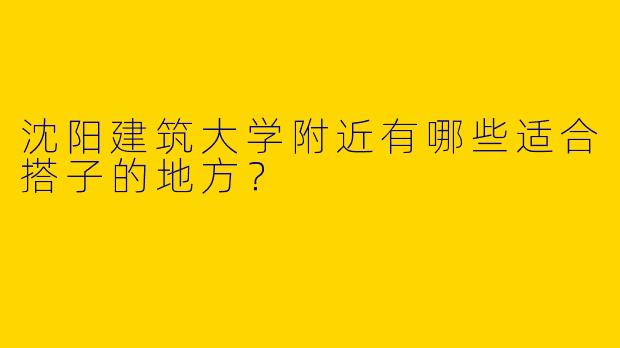沈阳建筑大学附近有哪些适合搭子的地方?