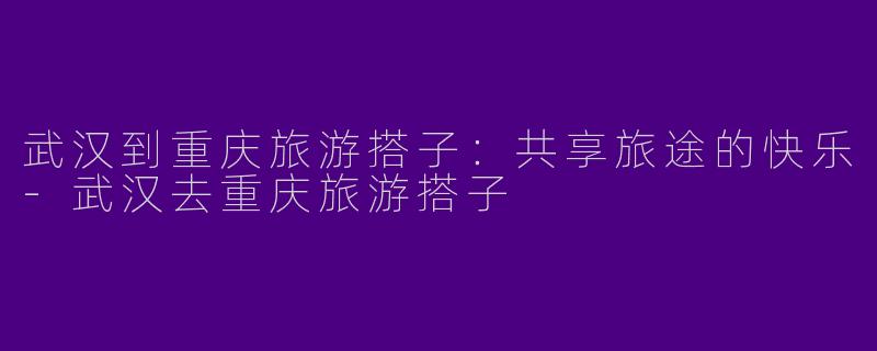 武汉到重庆旅游搭子：共享旅途的快乐-武汉去重庆旅游搭子