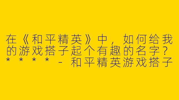 在《和平精英》中，如何给我的游戏搭子起个有趣的名字？****