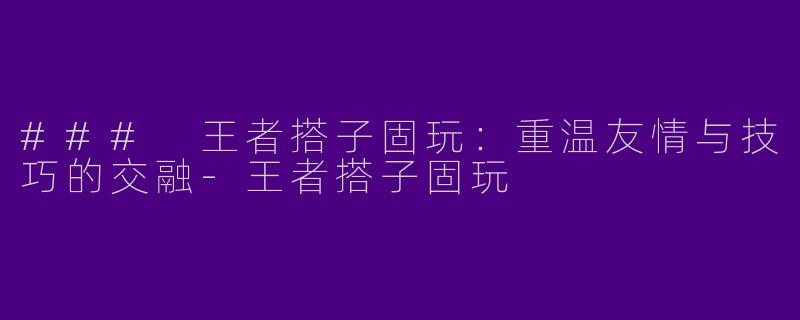 ### 王者搭子固玩：重温友情与技巧的交融-王者搭子固玩