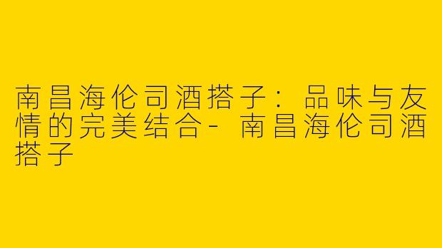 南昌海伦司酒搭子：品味与友情的完美结合-南昌海伦司酒搭子