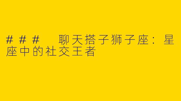 ### 聊天搭子狮子座：星座中的社交王者