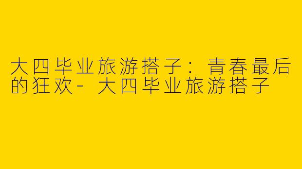 大四毕业旅游搭子：青春最后的狂欢-大四毕业旅游搭子