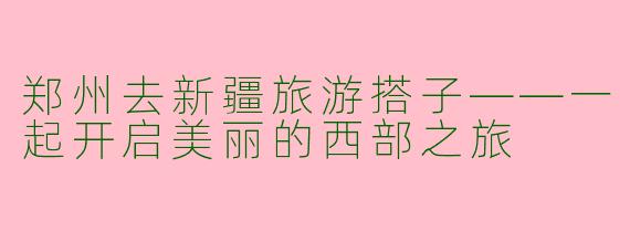 郑州去新疆旅游搭子——一起开启美丽的西部之旅