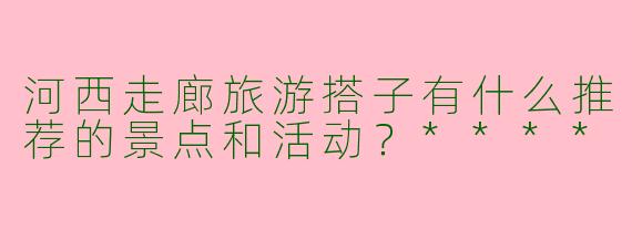 河西走廊旅游搭子有什么推荐的景点和活动？****