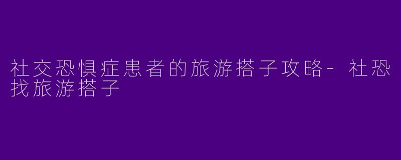 社交恐惧症患者的旅游搭子攻略-社恐找旅游搭子