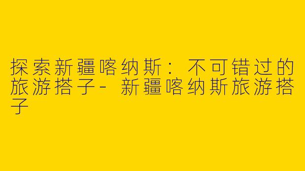 探索新疆喀纳斯：不可错过的旅游搭子-新疆喀纳斯旅游搭子