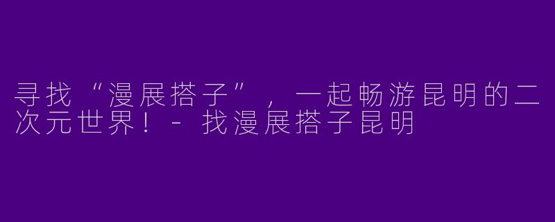 寻找“漫展搭子”，一起畅游昆明的二次元世界！